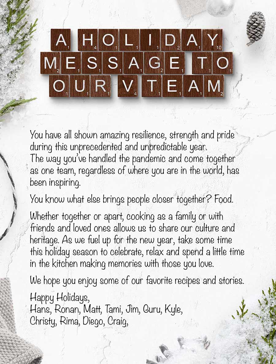 A Holiday message to our V Team.  You have all shown amazing resilience, strength and pride during this unprecedented and unpredictable year. The way you’ve handled the pandemic and come together as one team, regardless of where you are in the world, has been inspiring.    You know what else brings people closer together? Food.    Whether together or apart, cooking as a family or with friends and loved ones allows us to share our culture and heritage. As we fuel up for the new year, take some time this holiday season to celebrate, relax and spend a little time in the kitchen making memories with those you love.     We hope you enjoy some of our favorite recipes and stories. 